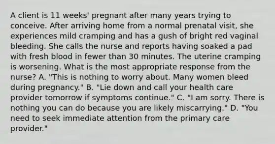 A client is 11 weeks' pregnant after many years trying to conceive. After arriving home from a normal prenatal visit, she experiences mild cramping and has a gush of bright red vaginal bleeding. She calls the nurse and reports having soaked a pad with fresh blood in fewer than 30 minutes. The uterine cramping is worsening. What is the most appropriate response from the nurse? A. "This is nothing to worry about. Many women bleed during pregnancy." B. "Lie down and call your health care provider tomorrow if symptoms continue." C. "I am sorry. There is nothing you can do because you are likely miscarrying." D. "You need to seek immediate attention from the primary care provider."