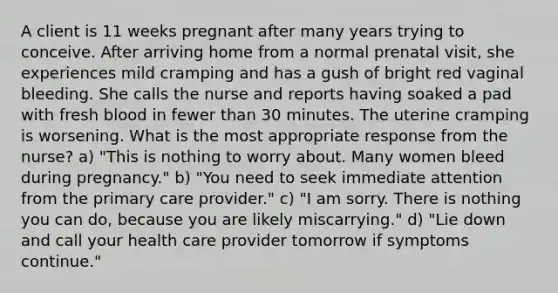 A client is 11 weeks pregnant after many years trying to conceive. After arriving home from a normal prenatal visit, she experiences mild cramping and has a gush of bright red vaginal bleeding. She calls the nurse and reports having soaked a pad with fresh blood in fewer than 30 minutes. The uterine cramping is worsening. What is the most appropriate response from the nurse? a) "This is nothing to worry about. Many women bleed during pregnancy." b) "You need to seek immediate attention from the primary care provider." c) "I am sorry. There is nothing you can do, because you are likely miscarrying." d) "Lie down and call your health care provider tomorrow if symptoms continue."