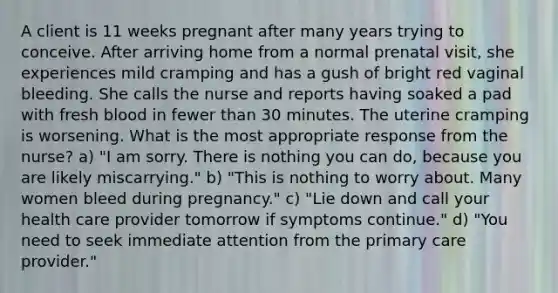 A client is 11 weeks pregnant after many years trying to conceive. After arriving home from a normal prenatal visit, she experiences mild cramping and has a gush of bright red vaginal bleeding. She calls the nurse and reports having soaked a pad with fresh blood in fewer than 30 minutes. The uterine cramping is worsening. What is the most appropriate response from the nurse? a) "I am sorry. There is nothing you can do, because you are likely miscarrying." b) "This is nothing to worry about. Many women bleed during pregnancy." c) "Lie down and call your health care provider tomorrow if symptoms continue." d) "You need to seek immediate attention from the primary care provider."