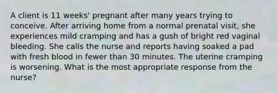 A client is 11 weeks' pregnant after many years trying to conceive. After arriving home from a normal prenatal visit, she experiences mild cramping and has a gush of bright red vaginal bleeding. She calls the nurse and reports having soaked a pad with fresh blood in fewer than 30 minutes. The uterine cramping is worsening. What is the most appropriate response from the nurse?