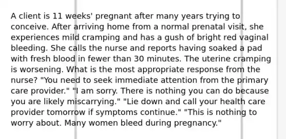 A client is 11 weeks' pregnant after many years trying to conceive. After arriving home from a normal prenatal visit, she experiences mild cramping and has a gush of bright red vaginal bleeding. She calls the nurse and reports having soaked a pad with fresh blood in fewer than 30 minutes. The uterine cramping is worsening. What is the most appropriate response from the nurse? "You need to seek immediate attention from the primary care provider." "I am sorry. There is nothing you can do because you are likely miscarrying." "Lie down and call your health care provider tomorrow if symptoms continue." "This is nothing to worry about. Many women bleed during pregnancy."