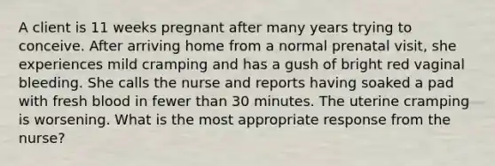 A client is 11 weeks pregnant after many years trying to conceive. After arriving home from a normal prenatal visit, she experiences mild cramping and has a gush of bright red vaginal bleeding. She calls the nurse and reports having soaked a pad with fresh blood in fewer than 30 minutes. The uterine cramping is worsening. What is the most appropriate response from the nurse?