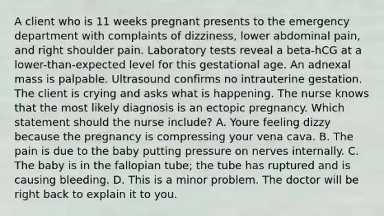 A client who is 11 weeks pregnant presents to the emergency department with complaints of dizziness, lower abdominal pain, and right shoulder pain. Laboratory tests reveal a beta-hCG at a lower-than-expected level for this gestational age. An adnexal mass is palpable. Ultrasound confirms no intrauterine gestation. The client is crying and asks what is happening. The nurse knows that the most likely diagnosis is an ectopic pregnancy. Which statement should the nurse include? A. Youre feeling dizzy because the pregnancy is compressing your vena cava. B. The pain is due to the baby putting pressure on nerves internally. C. The baby is in the fallopian tube; the tube has ruptured and is causing bleeding. D. This is a minor problem. The doctor will be right back to explain it to you.