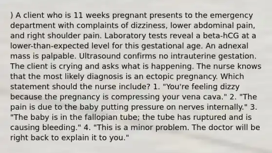 ) A client who is 11 weeks pregnant presents to the emergency department with complaints of dizziness, lower abdominal pain, and right shoulder pain. Laboratory tests reveal a beta-hCG at a lower-than-expected level for this gestational age. An adnexal mass is palpable. Ultrasound confirms no intrauterine gestation. The client is crying and asks what is happening. The nurse knows that the most likely diagnosis is an ectopic pregnancy. Which statement should the nurse include? 1. "You're feeling dizzy because the pregnancy is compressing your vena cava." 2. "The pain is due to the baby putting pressure on nerves internally." 3. "The baby is in the fallopian tube; the tube has ruptured and is causing bleeding." 4. "This is a minor problem. The doctor will be right back to explain it to you."