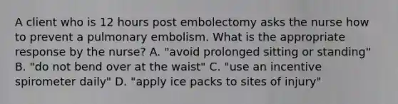 A client who is 12 hours post embolectomy asks the nurse how to prevent a pulmonary embolism. What is the appropriate response by the nurse? A. "avoid prolonged sitting or standing" B. "do not bend over at the waist" C. "use an incentive spirometer daily" D. "apply ice packs to sites of injury"