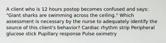 A client who is 12 hours postop becomes confused and says: "Giant sharks are swimming across the ceiling." Which assessment is necessary by the nurse to adequately identify the source of this client's behavior? Cardiac rhythm strip Peripheral glucose stick Pupillary response Pulse oximetry