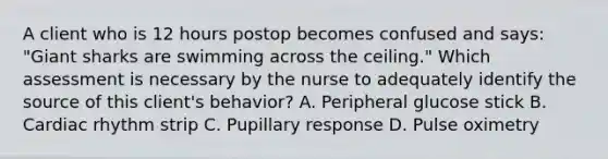 A client who is 12 hours postop becomes confused and says: "Giant sharks are swimming across the ceiling." Which assessment is necessary by the nurse to adequately identify the source of this client's behavior? A. Peripheral glucose stick B. Cardiac rhythm strip C. Pupillary response D. Pulse oximetry