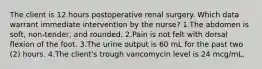 The client is 12 hours postoperative renal surgery. Which data warrant immediate intervention by the nurse? 1.The abdomen is soft, non-tender, and rounded. 2.Pain is not felt with dorsal ﬂexion of the foot. 3.The urine output is 60 mL for the past two (2) hours. 4.The client's trough vancomycin level is 24 mcg/mL.