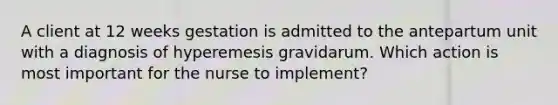 A client at 12 weeks gestation is admitted to the antepartum unit with a diagnosis of hyperemesis gravidarum. Which action is most important for the nurse to implement?