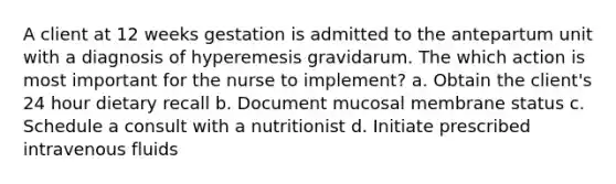 A client at 12 weeks gestation is admitted to the antepartum unit with a diagnosis of hyperemesis gravidarum. The which action is most important for the nurse to implement? a. Obtain the client's 24 hour dietary recall b. Document mucosal membrane status c. Schedule a consult with a nutritionist d. Initiate prescribed intravenous fluids