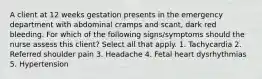 A client at 12 weeks gestation presents in the emergency department with abdominal cramps and scant, dark red bleeding. For which of the following signs/symptoms should the nurse assess this client? Select all that apply. 1. Tachycardia 2. Referred shoulder pain 3. Headache 4. Fetal heart dysrhythmias 5. Hypertension