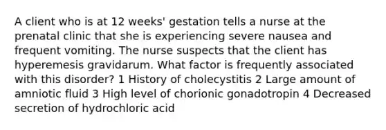 A client who is at 12 weeks' gestation tells a nurse at the prenatal clinic that she is experiencing severe nausea and frequent vomiting. The nurse suspects that the client has hyperemesis gravidarum. What factor is frequently associated with this disorder? 1 History of cholecystitis 2 Large amount of amniotic fluid 3 High level of chorionic gonadotropin 4 Decreased secretion of hydrochloric acid