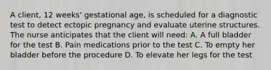 A client, 12 weeks' gestational age, is scheduled for a diagnostic test to detect ectopic pregnancy and evaluate uterine structures. The nurse anticipates that the client will need: A. A full bladder for the test B. Pain medications prior to the test C. To empty her bladder before the procedure D. To elevate her legs for the test