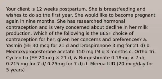 Your client is 12 weeks postpartum. She is breastfeeding and wishes to do so the first year. She would like to become pregnant again in nine months. She has researched hormonal contraception and is very concerned about decline in her milk production. Which of the following is the BEST choice of contraception for her, given her concerns and preferences? a. Yasmin (EE 30 mcg for 21 d and Drospirenone 3 mg for 21 d) b. Medroxyprogesterone acetate 150 mg IM q 3 months c. Ortho Tri-Cyclen Lo (EE 20mcg × 21 d, & Norgestimate 0.18mg × 7 d/, 0.215 mg for 7 d/ 0.25mg for 7 d) d. Mirena IUD (20 mcg/day for 5 years)