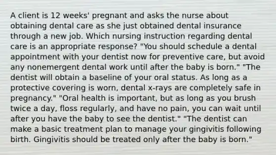 A client is 12 weeks' pregnant and asks the nurse about obtaining dental care as she just obtained dental insurance through a new job. Which nursing instruction regarding dental care is an appropriate response? "You should schedule a dental appointment with your dentist now for preventive care, but avoid any nonemergent dental work until after the baby is born." "The dentist will obtain a baseline of your oral status. As long as a protective covering is worn, dental x-rays are completely safe in pregnancy." "Oral health is important, but as long as you brush twice a day, floss regularly, and have no pain, you can wait until after you have the baby to see the dentist." "The dentist can make a basic treatment plan to manage your gingivitis following birth. Gingivitis should be treated only after the baby is born."