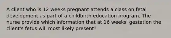 A client who is 12 weeks pregnant attends a class on fetal development as part of a childbirth education program. The nurse provide which information that at 16 weeks' gestation the client's fetus will most likely present?