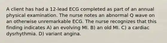 A client has had a 12-lead ECG completed as part of an annual physical examination. The nurse notes an abnormal Q wave on an otherwise unremarkable ECG. The nurse recognizes that this finding indicates A) an evolving MI. B) an old MI. C) a cardiac dysrhythmia. D) variant angina.