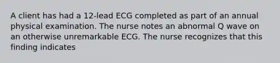 A client has had a 12-lead ECG completed as part of an annual physical examination. The nurse notes an abnormal Q wave on an otherwise unremarkable ECG. The nurse recognizes that this finding indicates