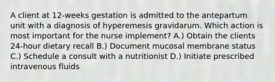 A client at 12-weeks gestation is admitted to the antepartum unit with a diagnosis of hyperemesis gravidarum. Which action is most important for the nurse implement? A.) Obtain the clients 24-hour dietary recall B.) Document mucosal membrane status C.) Schedule a consult with a nutritionist D.) Initiate prescribed intravenous fluids