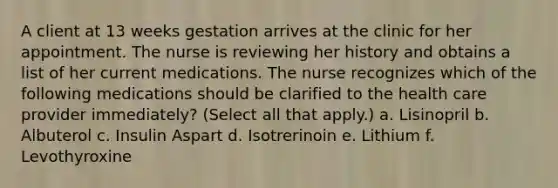 A client at 13 weeks gestation arrives at the clinic for her appointment. The nurse is reviewing her history and obtains a list of her current medications. The nurse recognizes which of the following medications should be clarified to the health care provider immediately? (Select all that apply.) a. Lisinopril b. Albuterol c. Insulin Aspart d. Isotrerinoin e. Lithium f. Levothyroxine