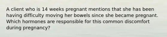 A client who is 14 weeks pregnant mentions that she has been having difficulty moving her bowels since she became pregnant. Which hormones are responsible for this common discomfort during pregnancy?