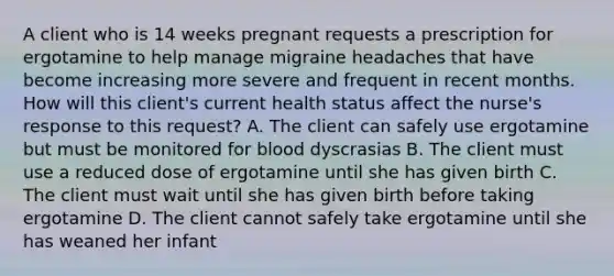 A client who is 14 weeks pregnant requests a prescription for ergotamine to help manage migraine headaches that have become increasing more severe and frequent in recent months. How will this client's current health status affect the nurse's response to this request? A. The client can safely use ergotamine but must be monitored for blood dyscrasias B. The client must use a reduced dose of ergotamine until she has given birth C. The client must wait until she has given birth before taking ergotamine D. The client cannot safely take ergotamine until she has weaned her infant