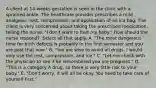 A client at​ 14-weeks gestation is seen in the clinic with a sprained ankle. The healthcare provider prescribes a mild​ analgesic, rest,​ compression, and application of an ice bag. The client is very concerned about taking the prescribed​ medication, telling the​ nurse, "I​ don't want to hurt my​ baby." How should the nurse​ respond? ​ Select all that apply. ​A. "The most dangerous time for birth defects is probably in the first semester and you are past that​ now." ​B. "You are wise to avoid all drugs. I would only use the​ rest, compression, and​ ice." ​C. "Let me check with the physician to see if he remembered you are​ pregnant." ​D. "This is a category A​ drug, so there is very little risk to your​ baby." ​E. "Don't worry, it will all be okay. You need to take care of yourself​ first."