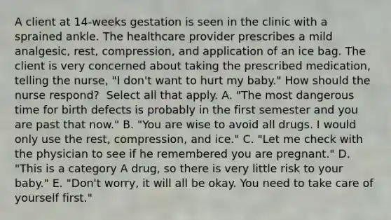 A client at​ 14-weeks gestation is seen in the clinic with a sprained ankle. The healthcare provider prescribes a mild​ analgesic, rest,​ compression, and application of an ice bag. The client is very concerned about taking the prescribed​ medication, telling the​ nurse, "I​ don't want to hurt my​ baby." How should the nurse​ respond? ​ Select all that apply. ​A. "The most dangerous time for birth defects is probably in the first semester and you are past that​ now." ​B. "You are wise to avoid all drugs. I would only use the​ rest, compression, and​ ice." ​C. "Let me check with the physician to see if he remembered you are​ pregnant." ​D. "This is a category A​ drug, so there is very little risk to your​ baby." ​E. "Don't worry, it will all be okay. You need to take care of yourself​ first."