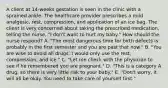 A client at​ 14-weeks gestation is seen in the clinic with a sprained ankle. The healthcare provider prescribes a mild​ analgesic, rest,​ compression, and application of an ice bag. The client is very concerned about taking the prescribed​ medication, telling the​ nurse, "I​ don't want to hurt my​ baby." How should the nurse​ respond? ​A. "The most dangerous time for birth defects is probably in the first semester and you are past that​ now." ​B. "You are wise to avoid all drugs. I would only use the​ rest, compression, and​ ice." ​C. "Let me check with the physician to see if he remembered you are​ pregnant." ​D. "This is a category A​ drug, so there is very little risk to your​ baby." ​E. "Don't worry, it will all be okay. You need to take care of yourself​ first."