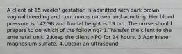 A client at 15 weeks' gestation is admitted with dark brown vaginal bleeding and continuous nausea and vomiting. Her blood pressure is 142/98 and fundal height is 19 cm. The nurse should prepare to do which of the following? 1.Transfer the client to the antenatal unit. 2.Keep the client NPO for 24 hours. 3.Administer magnesium sulfate. 4.Obtain an ultrasound