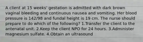 A client at 15 weeks' gestation is admitted with dark brown vaginal bleeding and continuous nausea and vomiting. Her blood pressure is 142/98 and fundal height is 19 cm. The nurse should prepare to do which of the following? 1.Transfer the client to the antenatal unit. 2.Keep the client NPO for 24 hours. 3.Administer magnesium sulfate. 4.Obtain an ultrasound