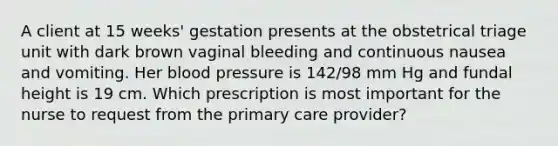 A client at 15 weeks' gestation presents at the obstetrical triage unit with dark brown vaginal bleeding and continuous nausea and vomiting. Her blood pressure is 142/98 mm Hg and fundal height is 19 cm. Which prescription is most important for the nurse to request from the primary care provider?