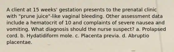 A client at 15 weeks' gestation presents to the prenatal clinic with "prune juice"-like vaginal bleeding. Other assessment data include a hematocrit of 10 and complaints of severe nausea and vomiting. What diagnosis should the nurse suspect? a. Prolapsed cord. b. Hydatidiform mole. c. Placenta previa. d. Abruptio placentae.