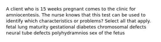 A client who is 15 weeks pregnant comes to the clinic for amniocentesis. The nurse knows that this test can be used to identify which characteristics or problems? Select all that apply. fetal lung maturity gestational diabetes chromosomal defects neural tube defects polyhydramnios sex of the fetus