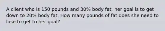 A client who is 150 pounds and 30% body fat, her goal is to get down to 20% body fat. How many pounds of fat does she need to lose to get to her goal?