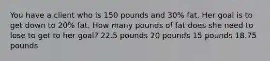 You have a client who is 150 pounds and 30% fat. Her goal is to get down to 20% fat. How many pounds of fat does she need to lose to get to her goal? 22.5 pounds 20 pounds 15 pounds 18.75 pounds