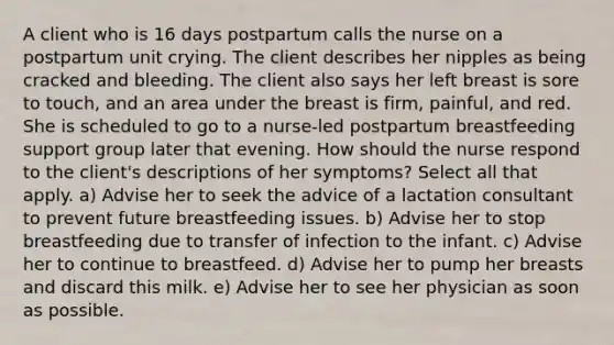 A client who is 16 days postpartum calls the nurse on a postpartum unit crying. The client describes her nipples as being cracked and bleeding. The client also says her left breast is sore to touch, and an area under the breast is firm, painful, and red. She is scheduled to go to a nurse-led postpartum breastfeeding support group later that evening. How should the nurse respond to the client's descriptions of her symptoms? Select all that apply. a) Advise her to seek the advice of a lactation consultant to prevent future breastfeeding issues. b) Advise her to stop breastfeeding due to transfer of infection to the infant. c) Advise her to continue to breastfeed. d) Advise her to pump her breasts and discard this milk. e) Advise her to see her physician as soon as possible.