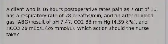 A client who is 16 hours postoperative rates pain as 7 out of 10, has a respiratory rate of 28 breaths/min, and an arterial blood gas (ABG) result of pH 7.47, CO2 33 mm Hg (4.39 kPa), and HCO3 26 mEq/L (26 mmol/L). Which action should the nurse take?