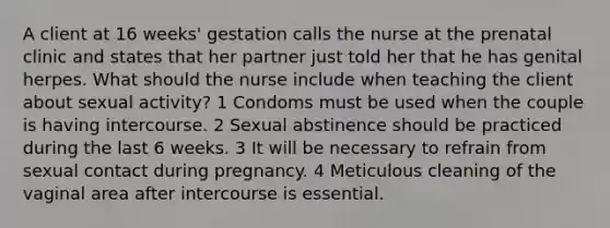 A client at 16 weeks' gestation calls the nurse at the prenatal clinic and states that her partner just told her that he has genital herpes. What should the nurse include when teaching the client about sexual activity? 1 Condoms must be used when the couple is having intercourse. 2 Sexual abstinence should be practiced during the last 6 weeks. 3 It will be necessary to refrain from sexual contact during pregnancy. 4 Meticulous cleaning of the vaginal area after intercourse is essential.