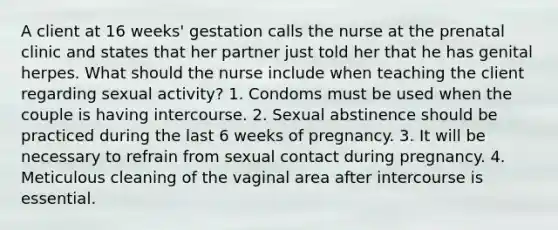 A client at 16 weeks' gestation calls the nurse at the prenatal clinic and states that her partner just told her that he has genital herpes. What should the nurse include when teaching the client regarding sexual activity? 1. Condoms must be used when the couple is having intercourse. 2. Sexual abstinence should be practiced during the last 6 weeks of pregnancy. 3. It will be necessary to refrain from sexual contact during pregnancy. 4. Meticulous cleaning of the vaginal area after intercourse is essential.