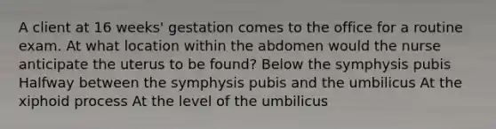 A client at 16 weeks' gestation comes to the office for a routine exam. At what location within the abdomen would the nurse anticipate the uterus to be found? Below the symphysis pubis Halfway between the symphysis pubis and the umbilicus At the xiphoid process At the level of the umbilicus