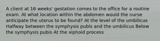 A client at 16 weeks' gestation comes to the office for a routine exam. At what location within the abdomen would the nurse anticipate the uterus to be found? At the level of the umbilicus Halfway between the symphysis pubis and the umbilicus Below the symphysis pubis At the xiphoid process