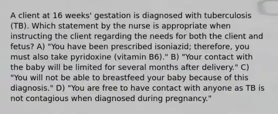 A client at 16 weeks' gestation is diagnosed with tuberculosis (TB). Which statement by the nurse is appropriate when instructing the client regarding the needs for both the client and fetus? A) "You have been prescribed isoniazid; therefore, you must also take pyridoxine (vitamin B6)." B) "Your contact with the baby will be limited for several months after delivery." C) "You will not be able to breastfeed your baby because of this diagnosis." D) "You are free to have contact with anyone as TB is not contagious when diagnosed during pregnancy."