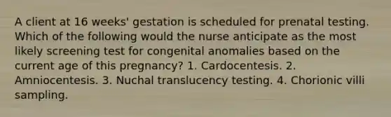 A client at 16 weeks' gestation is scheduled for prenatal testing. Which of the following would the nurse anticipate as the most likely screening test for congenital anomalies based on the current age of this pregnancy? 1. Cardocentesis. 2. Amniocentesis. 3. Nuchal translucency testing. 4. Chorionic villi sampling.