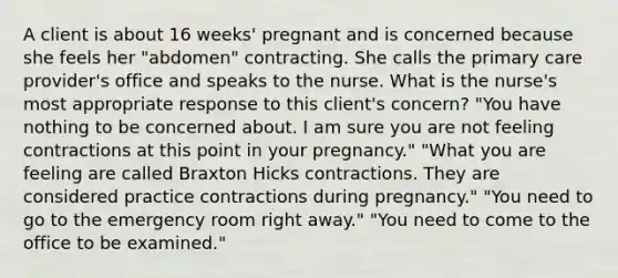 A client is about 16 weeks' pregnant and is concerned because she feels her "abdomen" contracting. She calls the primary care provider's office and speaks to the nurse. What is the nurse's most appropriate response to this client's concern? "You have nothing to be concerned about. I am sure you are not feeling contractions at this point in your pregnancy." "What you are feeling are called Braxton Hicks contractions. They are considered practice contractions during pregnancy." "You need to go to the emergency room right away." "You need to come to the office to be examined."