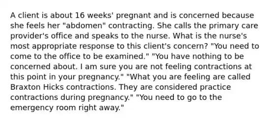 A client is about 16 weeks' pregnant and is concerned because she feels her "abdomen" contracting. She calls the primary care provider's office and speaks to the nurse. What is the nurse's most appropriate response to this client's concern? "You need to come to the office to be examined." "You have nothing to be concerned about. I am sure you are not feeling contractions at this point in your pregnancy." "What you are feeling are called Braxton Hicks contractions. They are considered practice contractions during pregnancy." "You need to go to the emergency room right away."