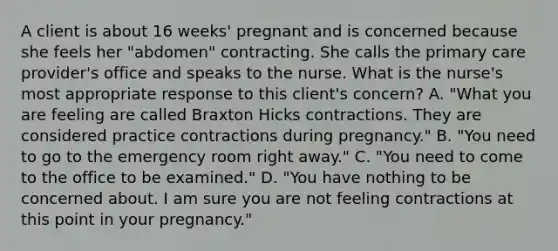 A client is about 16 weeks' pregnant and is concerned because she feels her "abdomen" contracting. She calls the primary care provider's office and speaks to the nurse. What is the nurse's most appropriate response to this client's concern? A. "What you are feeling are called Braxton Hicks contractions. They are considered practice contractions during pregnancy." B. "You need to go to the emergency room right away." C. "You need to come to the office to be examined." D. "You have nothing to be concerned about. I am sure you are not feeling contractions at this point in your pregnancy."