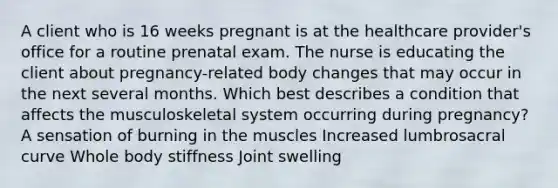 A client who is 16 weeks pregnant is at the healthcare provider's office for a routine prenatal exam. The nurse is educating the client about pregnancy-related body changes that may occur in the next several months. Which best describes a condition that affects the musculoskeletal system occurring during pregnancy? A sensation of burning in the muscles Increased lumbrosacral curve Whole body stiffness Joint swelling