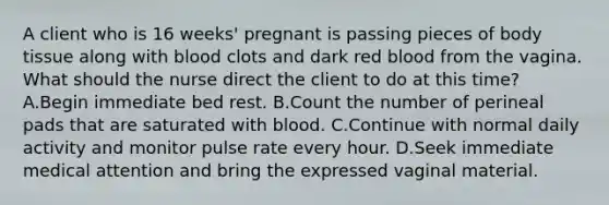 A client who is 16 weeks' pregnant is passing pieces of body tissue along with blood clots and dark red blood from the vagina. What should the nurse direct the client to do at this time? A.Begin immediate bed rest. B.Count the number of perineal pads that are saturated with blood. C.Continue with normal daily activity and monitor pulse rate every hour. D.Seek immediate medical attention and bring the expressed vaginal material.