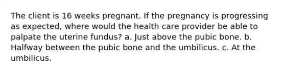 The client is 16 weeks pregnant. If the pregnancy is progressing as expected, where would the health care provider be able to palpate the uterine fundus? a. Just above the pubic bone. b. Halfway between the pubic bone and the umbilicus. c. At the umbilicus.